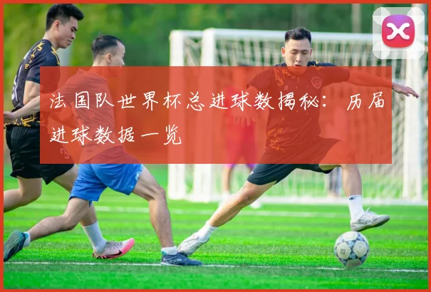 法国队世界杯总进球数揭秘：历届进球数据一览