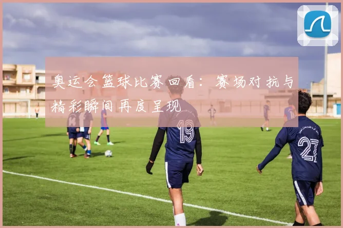 奥运会篮球比赛回看:赛场对抗与精彩瞬间再度呈现