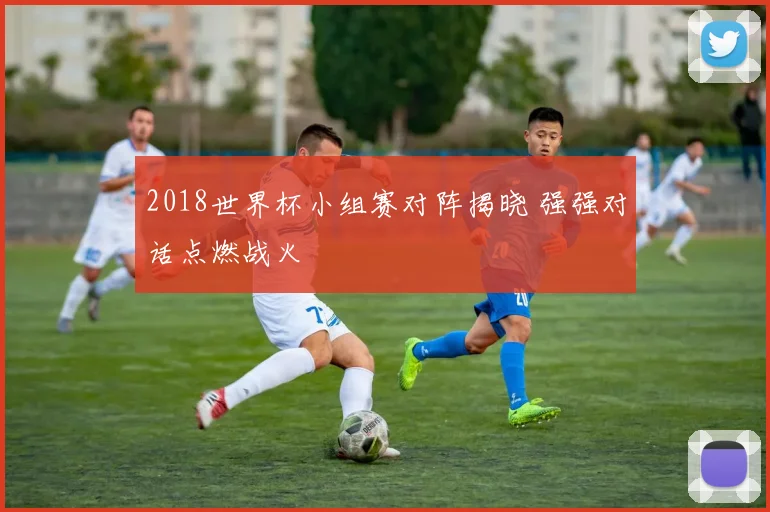2018世界杯小组赛对阵揭晓 强强对话点燃战火