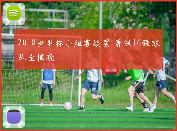 2018世界杯小组赛战罢 晋级16强球队全揭晓