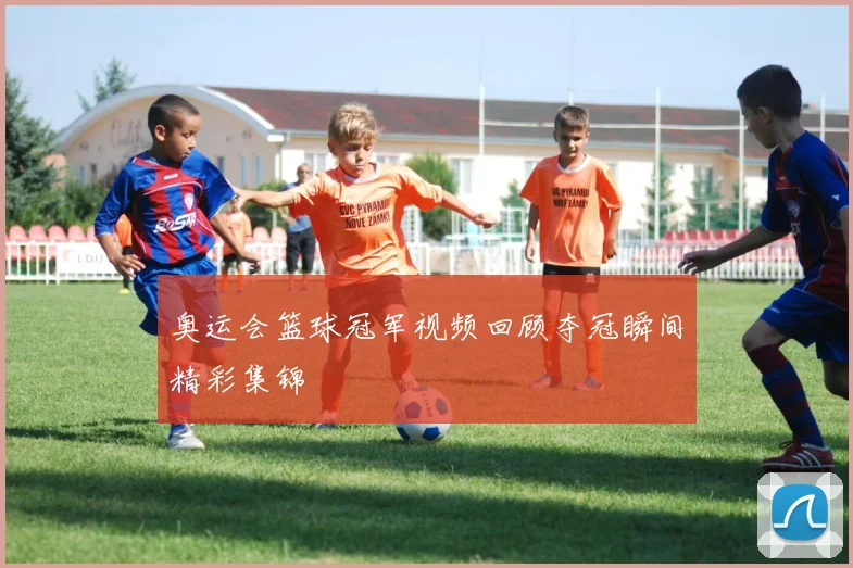 奥运会篮球冠军视频回顾夺冠瞬间精彩集锦