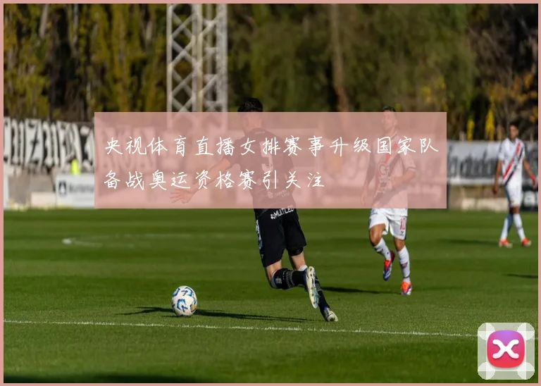 央视体育直播女排赛事升级国家队备战奥运资格赛引关注