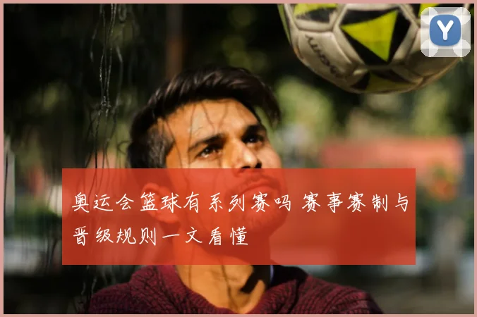 奥运会篮球有系列赛吗 赛事赛制与晋级规则一文看懂