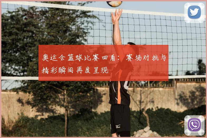 奥运会篮球比赛回看：赛场对抗与精彩瞬间再度呈现