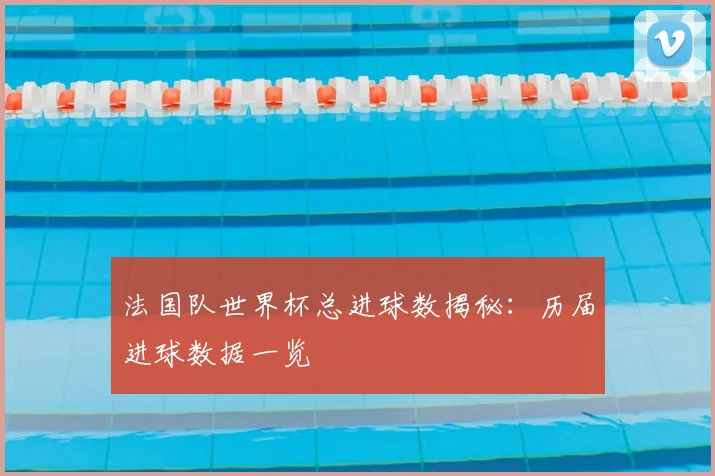 法国队世界杯总进球数揭秘：历届进球数据一览