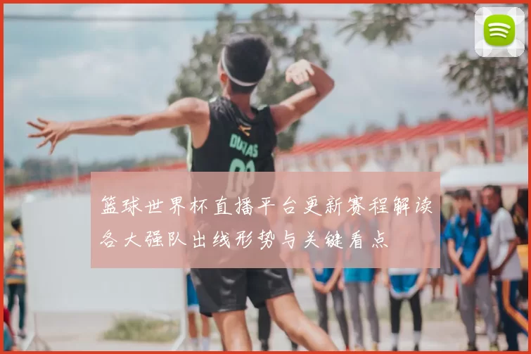 篮球世界杯直播平台更新赛程解读各大强队出线形势与关键看点