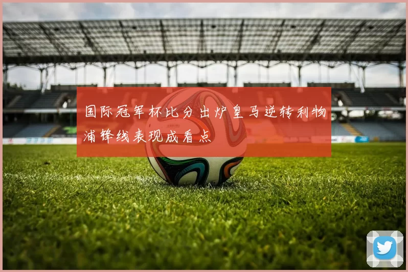 国际冠军杯比分出炉皇马逆转利物浦锋线表现成看点