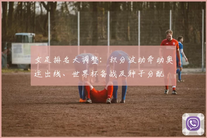 女足排名大调整：积分波动牵动奥运出线、世界杯备战及种子分配