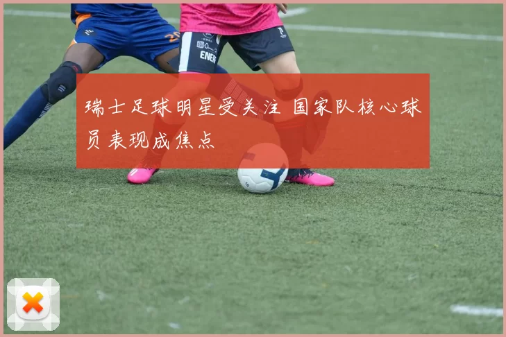 瑞士足球明星受关注 国家队核心球员表现成焦点