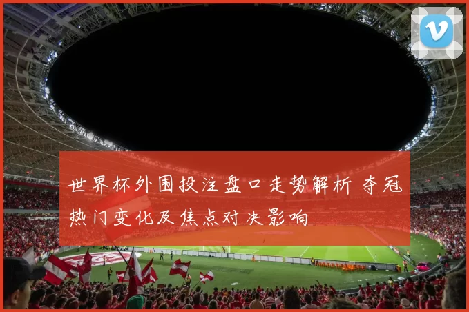 世界杯外围投注盘口走势解析 夺冠热门变化及焦点对决影响