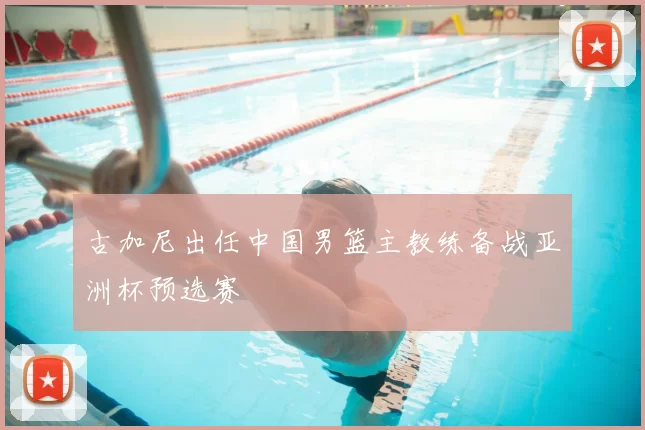 古加尼出任中国男篮主教练备战亚洲杯预选赛