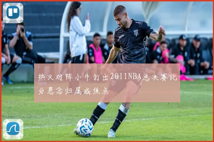 热火对阵小牛打出2011NBA总决赛比分悬念归属成焦点
