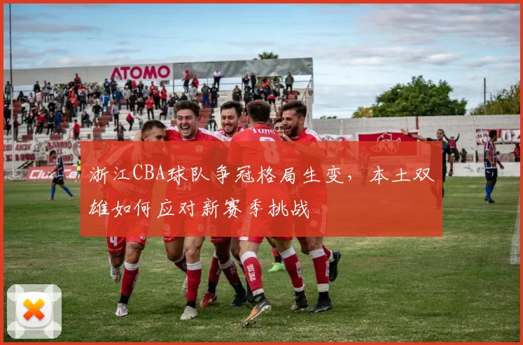 浙江CBA球队争冠格局生变,本土双雄如何应对新赛季挑战