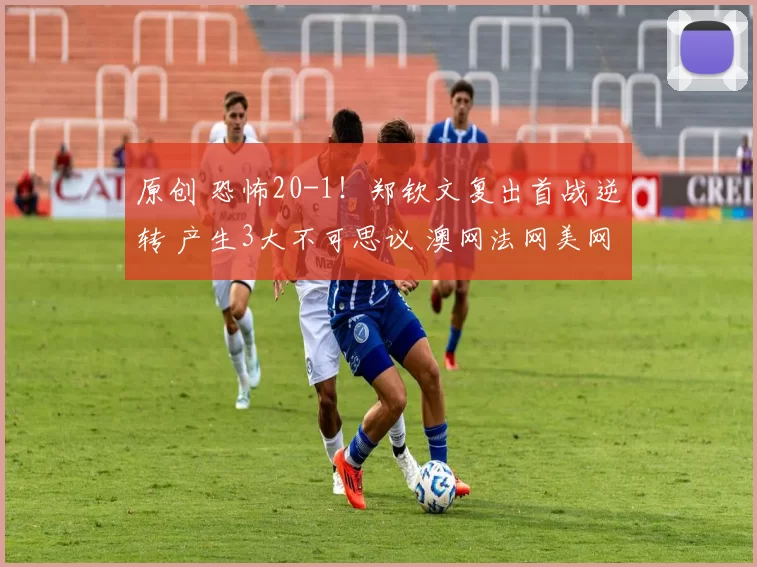 原创 恐怖20-1！郑钦文复出首战逆转 产生3大不可思议 澳网法网美网祝贺