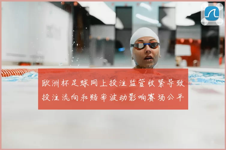欧洲杯足球网上投注监管收紧导致投注流向和赔率波动影响赛场公平性