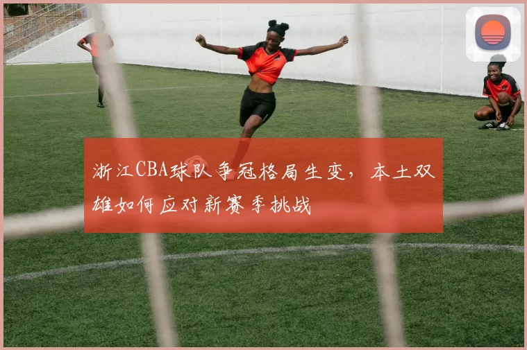 浙江CBA球队争冠格局生变，本土双雄如何应对新赛季挑战