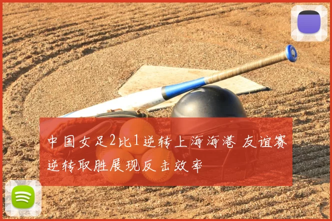中国女足2比1逆转上海海港 友谊赛逆转取胜展现反击效率