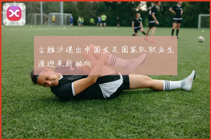 古雅沙退出中国女足国家队职业生涯迎来新动向