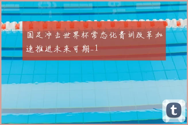国足冲击世界杯常态化青训改革加速推进未来可期_1
