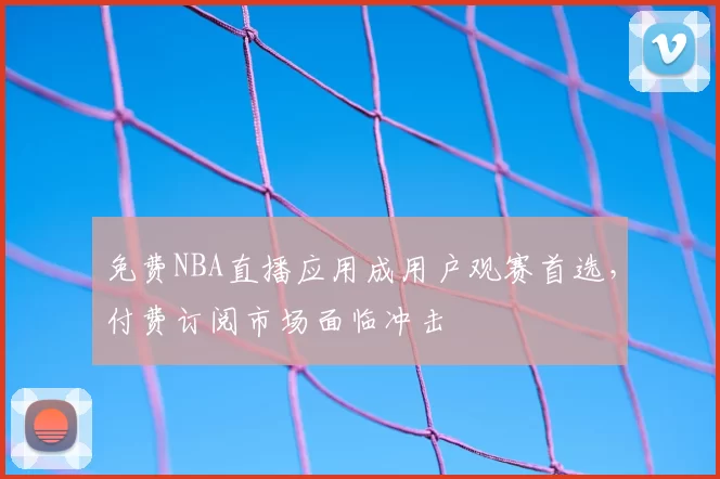 免费NBA直播应用成用户观赛首选，付费订阅市场面临冲击