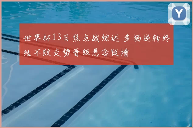 世界杯13日焦点战综述 多场逆转终结不败走势晋级悬念陡增