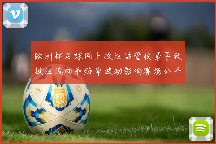 欧洲杯足球网上投注监管收紧导致投注流向和赔率波动影响赛场公平性