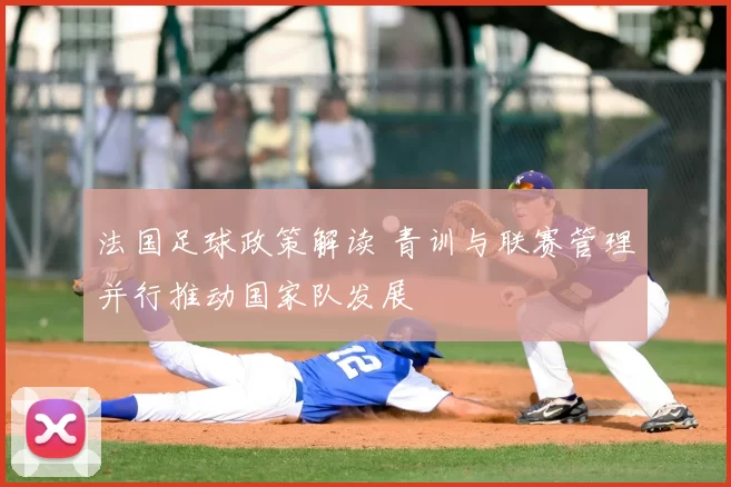 法国足球政策解读 青训与联赛管理并行推动国家队发展