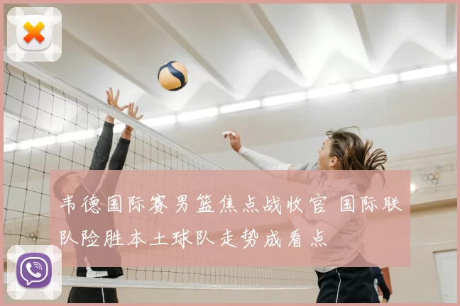 韦德国际赛男篮焦点战收官 国际联队险胜本土球队走势成看点