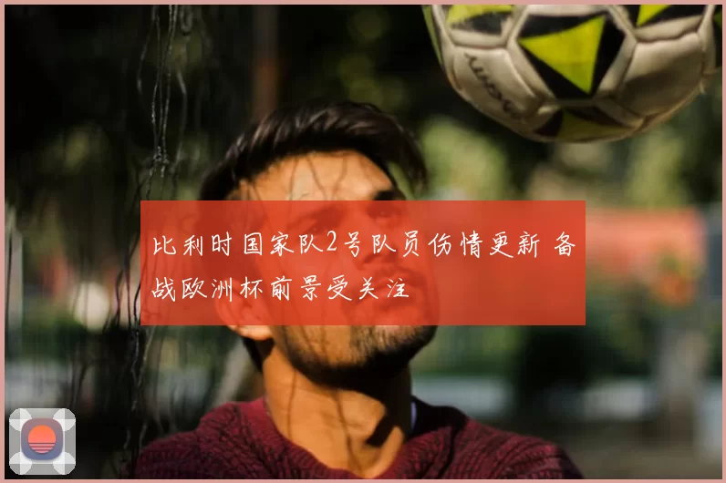 比利时国家队2号队员伤情更新 备战欧洲杯前景受关注