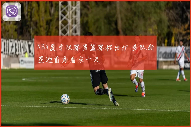 NBA夏季联赛男篮赛程出炉 多队新星迎首秀看点十足