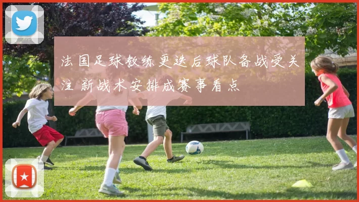 法国足球教练更迭后球队备战受关注 新战术安排成赛事看点