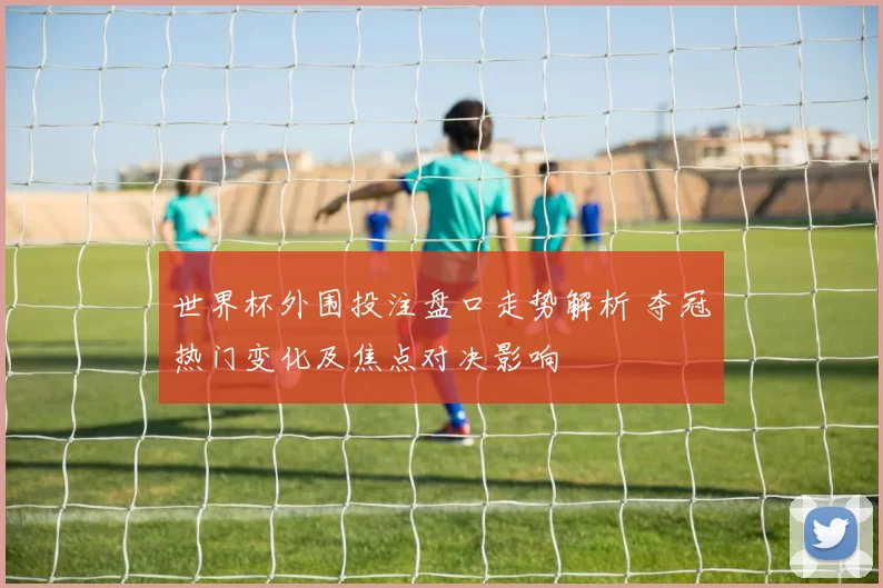 世界杯外围投注盘口走势解析 夺冠热门变化及焦点对决影响