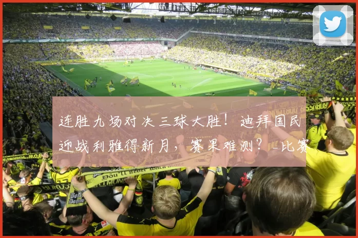 连胜九场对决三球大胜！迪拜国民迎战利雅得新月，赛果难测？_比赛_联赛_球员