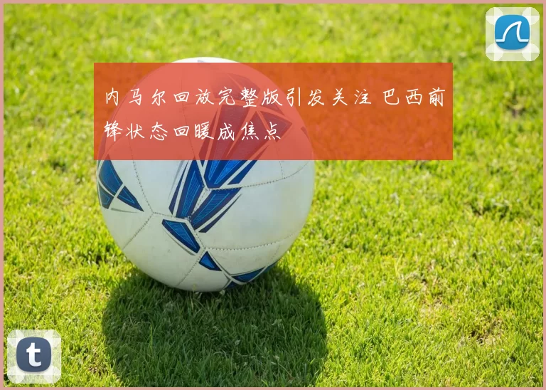 内马尔回放完整版引发关注 巴西前锋状态回暖成焦点