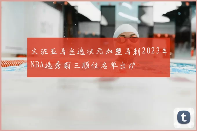 文班亚马当选状元加盟马刺2023年NBA选秀前三顺位名单出炉