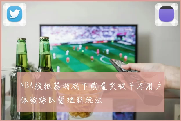 NBA模拟器游戏下载量突破千万用户体验球队管理新玩法