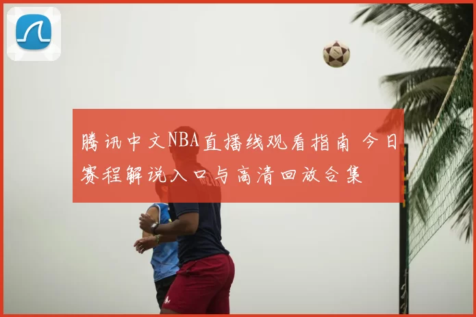 腾讯中文NBA直播线观看指南 今日赛程解说入口与高清回放合集