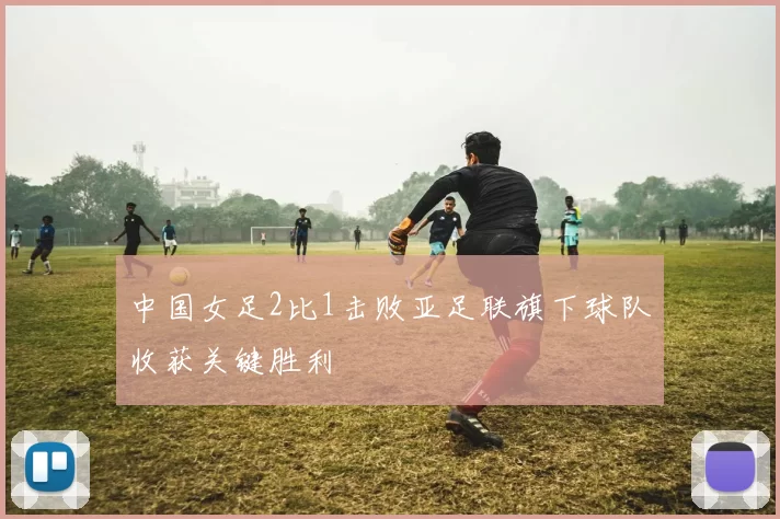 中国女足2比1击败亚足联旗下球队收获关键胜利