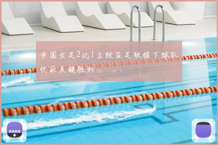 中国女足2比1击败亚足联旗下球队收获关键胜利