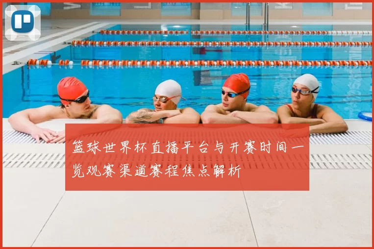 篮球世界杯直播平台与开赛时间一览观赛渠道赛程焦点解析