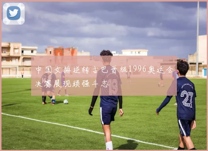 中国女排逆转古巴晋级1996奥运会决赛展现顽强斗志