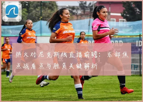 热火对尼克斯线直播前瞻：东部焦点战看点与胜负关键解析