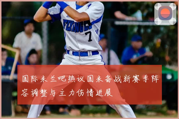 国际米兰吧热议国米备战新赛季阵容调整与主力伤情进展