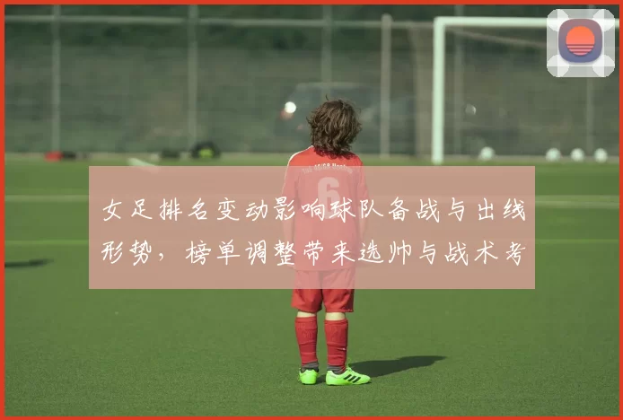 女足排名变动影响球队备战与出线形势，榜单调整带来选帅与战术考量