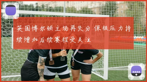 英国博尔顿主场再失分 保级压力持续增加后续赛程受关注