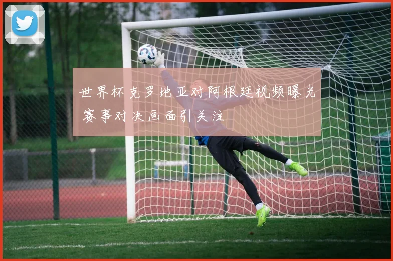 世界杯克罗地亚对阿根廷视频曝光 赛事对决画面引关注