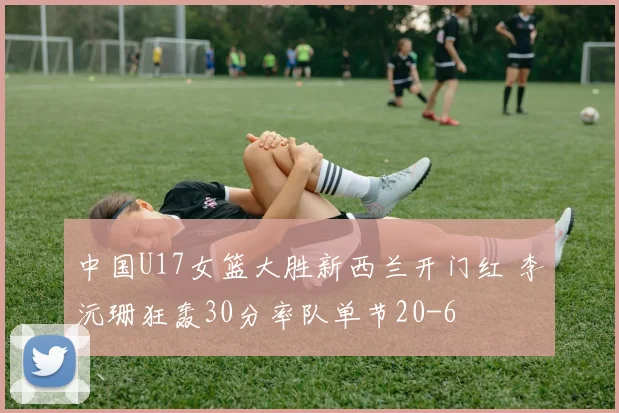 中国U17女篮大胜新西兰开门红 李沅珊狂轰30分率队单节20-6