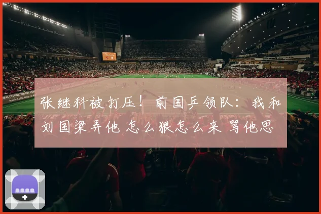张继科被打压！前国乒领队：我和刘国梁弄他 怎么狠怎么来 骂他思想太脏
