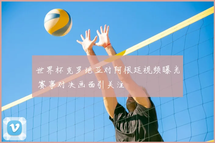 世界杯克罗地亚对阿根廷视频曝光 赛事对决画面引关注