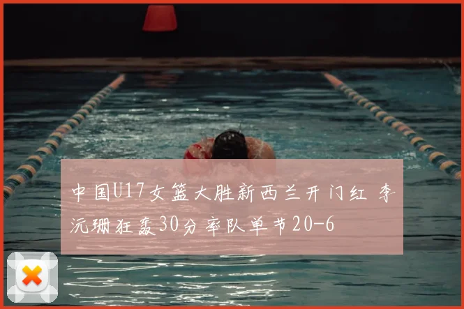 中国U17女篮大胜新西兰开门红 李沅珊狂轰30分率队单节20-6